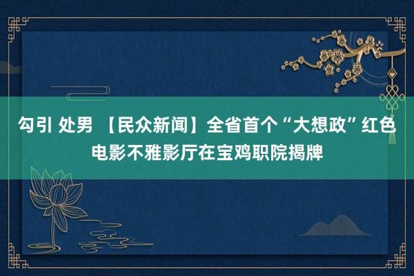 勾引 处男 【民众新闻】全省首个“大想政”红色电影不雅影厅在宝鸡职院揭牌