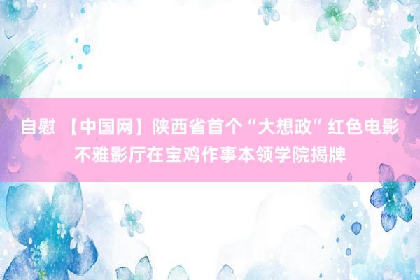 自慰 【中国网】陕西省首个“大想政”红色电影不雅影厅在宝鸡作事本领学院揭牌