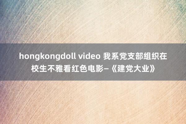 hongkongdoll video 我系党支部组织在校生不雅看红色电影—《建党大业》