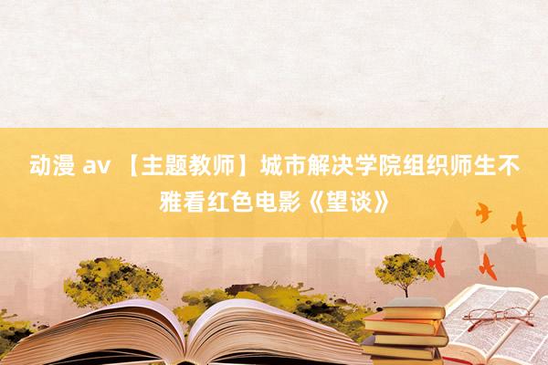 动漫 av 【主题教师】城市解决学院组织师生不雅看红色电影《望谈》