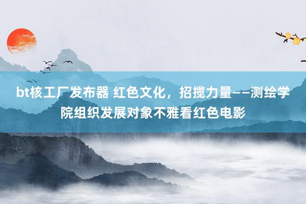 bt核工厂发布器 红色文化，招揽力量——测绘学院组织发展对象不雅看红色电影