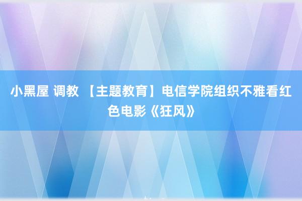 小黑屋 调教 【主题教育】电信学院组织不雅看红色电影《狂风》