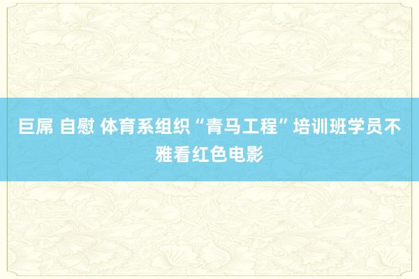 巨屌 自慰 体育系组织“青马工程”培训班学员不雅看红色电影