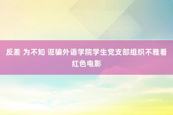 反差 为不知 诳骗外语学院学生党支部组织不雅看红色电影