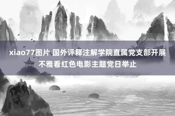 xiao77图片 国外评释注解学院直属党支部开展不雅看红色电影主题党日举止