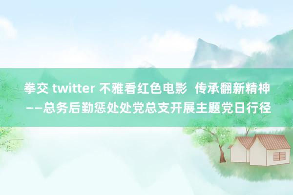 拳交 twitter 不雅看红色电影  传承翻新精神 ——总务后勤惩处处党总支开展主题党日行径