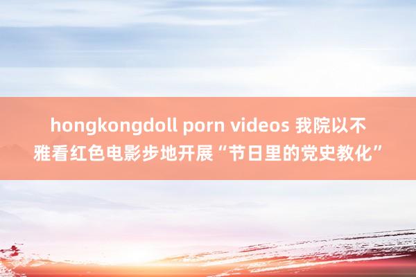 hongkongdoll porn videos 我院以不雅看红色电影步地开展“节日里的党史教化”