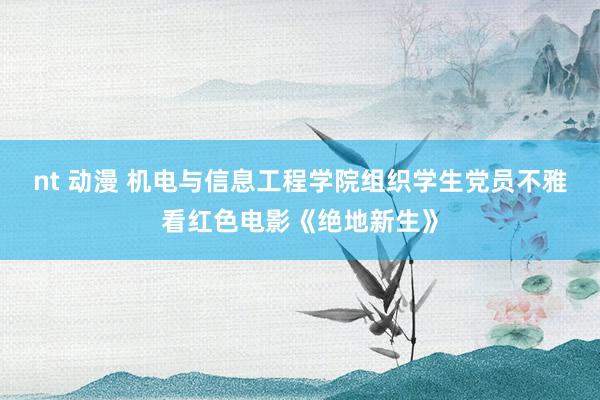 nt 动漫 机电与信息工程学院组织学生党员不雅看红色电影《绝地新生》