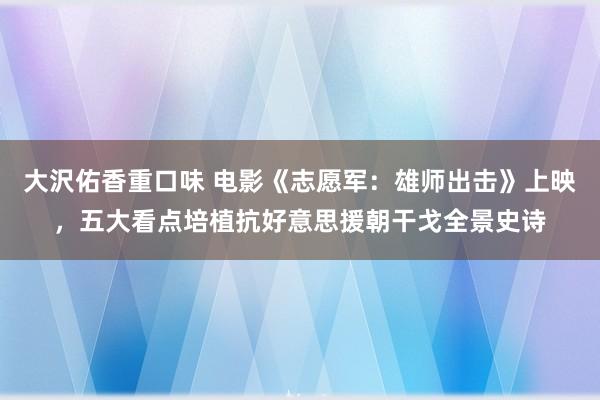 大沢佑香重口味 电影《志愿军：雄师出击》上映，五大看点培植抗好意思援朝干戈全景史诗