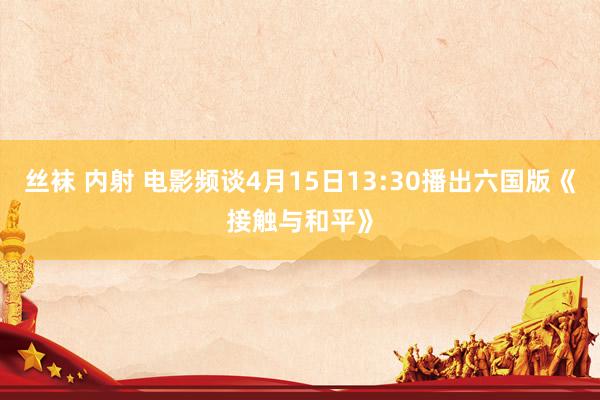 丝袜 内射 电影频谈4月15日13:30播出六国版《接触与和平》