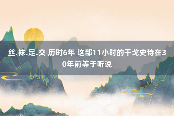 丝.袜.足.交 历时6年 这部11小时的干戈史诗在30年前等于听说