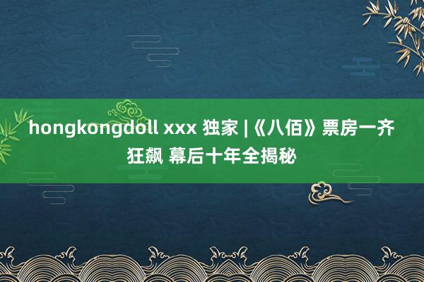 hongkongdoll xxx 独家 |《八佰》票房一齐狂飙 幕后十年全揭秘