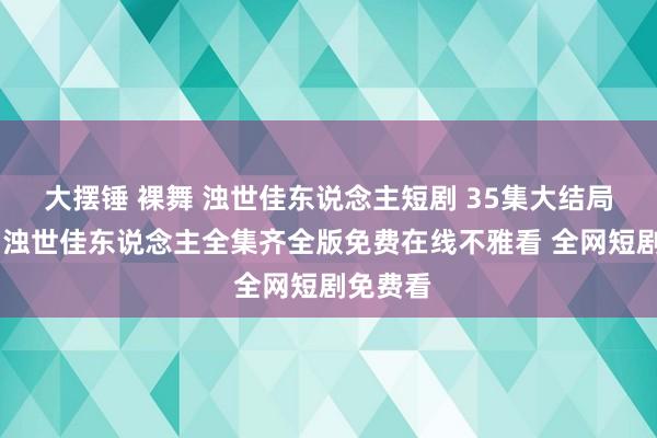 大摆锤 裸舞 浊世佳东说念主短剧 35集大结局不雅看 浊世佳东说念主全集齐全版免费在线不雅看 全网短剧免费看