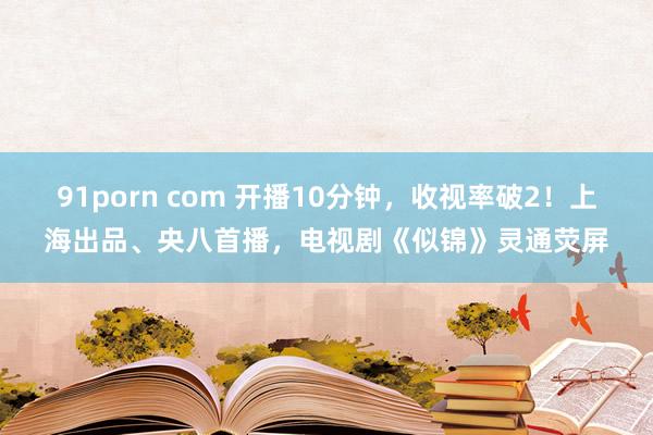 91porn com 开播10分钟，收视率破2！上海出品、央八首播，电视剧《似锦》灵通荧屏