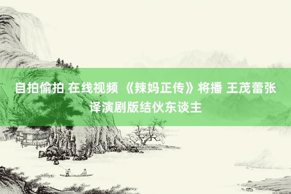 自拍偷拍 在线视频 《辣妈正传》将播 王茂蕾张译演剧版结伙东谈主