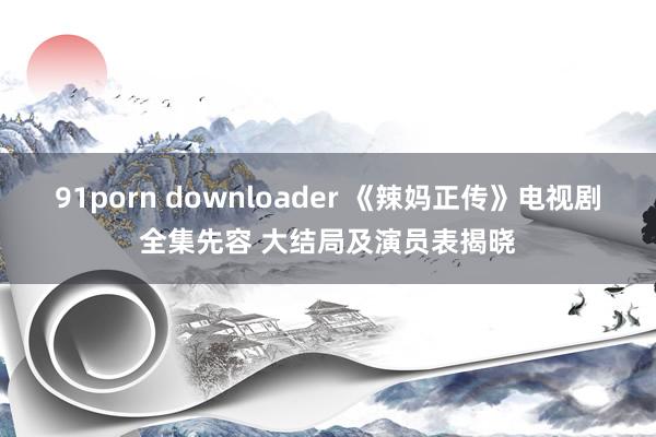 91porn downloader 《辣妈正传》电视剧全集先容 大结局及演员表揭晓