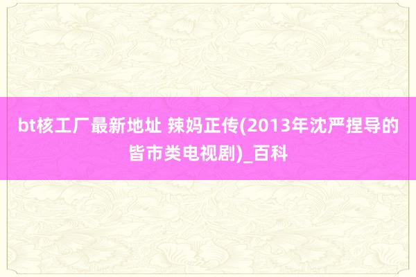 bt核工厂最新地址 辣妈正传(2013年沈严捏导的皆市类电视剧)_百科