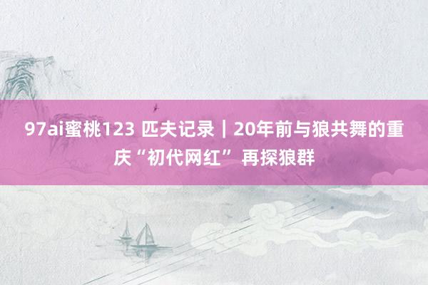 97ai蜜桃123 匹夫记录｜20年前与狼共舞的重庆“初代网红” 再探狼群