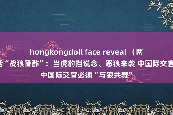 hongkongdoll face reveal （两会速递）秦刚回话“战狼酬酢”：当虎豹挡说念、恶狼来袭 中国际交官必须“与狼共舞”