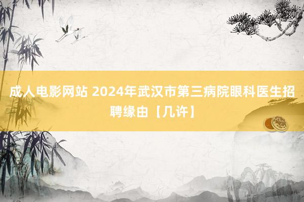 成人电影网站 2024年武汉市第三病院眼科医生招聘缘由【几许】