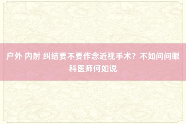 户外 内射 纠结要不要作念近视手术？不如问问眼科医师何如说