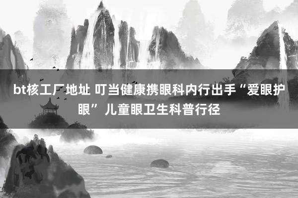 bt核工厂地址 叮当健康携眼科内行出手“爱眼护眼” 儿童眼卫生科普行径