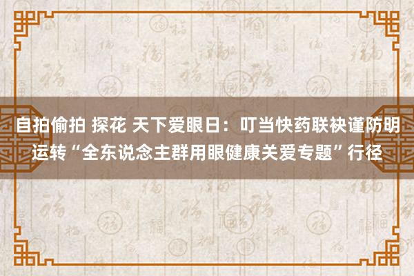 自拍偷拍 探花 天下爱眼日：叮当快药联袂谨防明运转“全东说念主群用眼健康关爱专题”行径