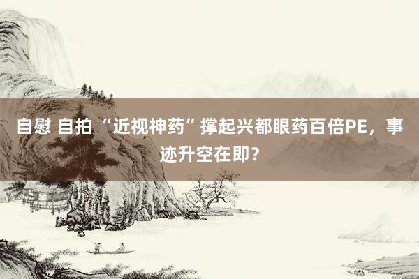 自慰 自拍 “近视神药”撑起兴都眼药百倍PE，事迹升空在即？