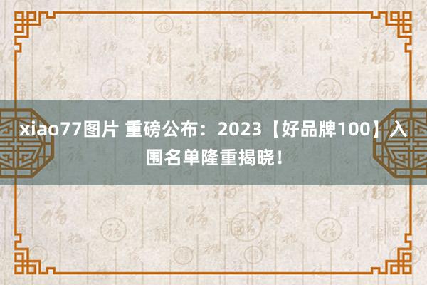 xiao77图片 重磅公布：2023【好品牌100】入围名单隆重揭晓！