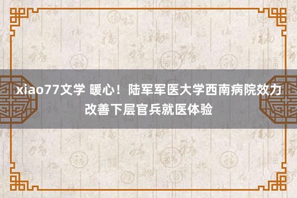 xiao77文学 暖心！陆军军医大学西南病院效力改善下层官兵就医体验