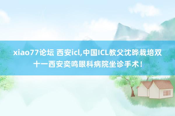 xiao77论坛 西安icl,中国ICL教父沈晔栽培双十一西安奕鸣眼科病院坐诊手术！