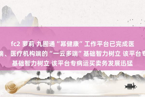 fc2 萝莉 九囿通“幂健康”工作平台已完成医师端、患者端、保司端、医疗机构端的“一云多端”基础智力树立 该平台专病运买卖务发展迅猛