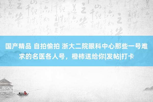 国产精品 自拍偷拍 浙大二院眼科中心那些一号难求的名医各人号，橙柿送给你|发帖|打卡