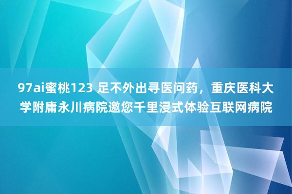 97ai蜜桃123 足不外出寻医问药，重庆医科大学附庸永川病院邀您千里浸式体验互联网病院