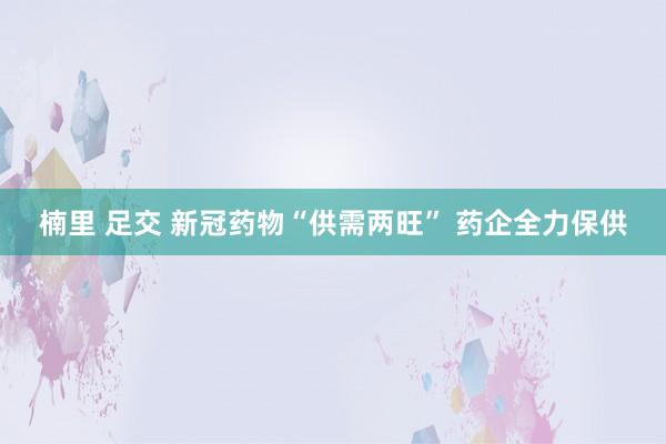 楠里 足交 新冠药物“供需两旺” 药企全力保供