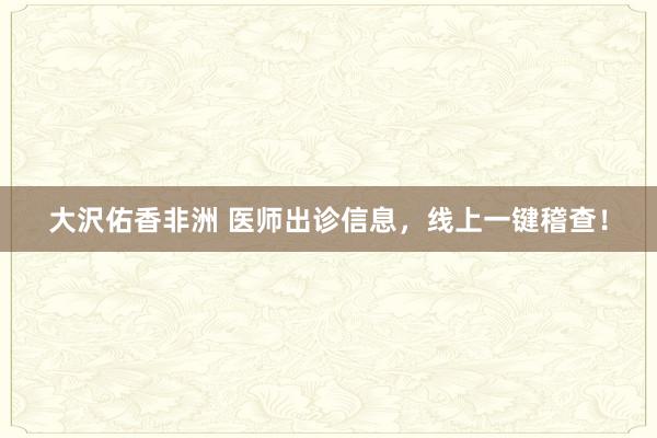 大沢佑香非洲 医师出诊信息，线上一键稽查！