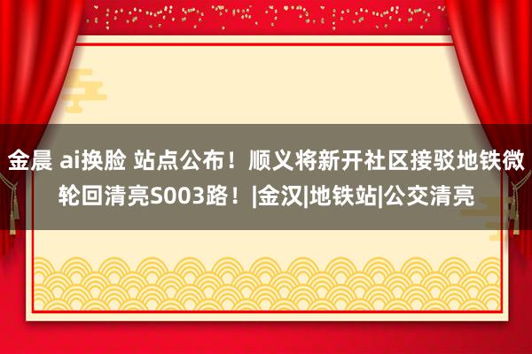 金晨 ai换脸 站点公布！顺义将新开社区接驳地铁微轮回清亮S003路！|金汉|地铁站|公交清亮