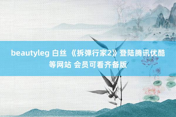 beautyleg 白丝 《拆弹行家2》登陆腾讯优酷等网站 会员可看齐备版