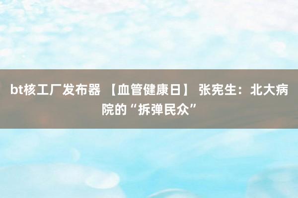 bt核工厂发布器 【血管健康日】 张宪生：北大病院的“拆弹民众”