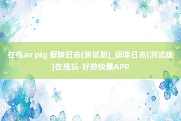 在线av pig 摒除日志(测试版)_摒除日志(测试版)在线玩-好游快爆APP