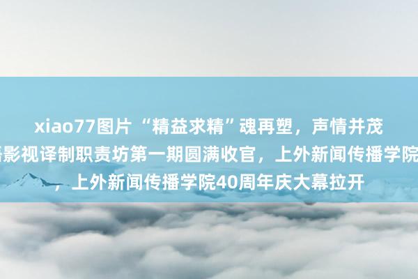 xiao77图片 “精益求精”魂再塑，声情并茂传捷报——王东英语影视译制职责坊第一期圆满收官，上外新闻传播学院40周年庆大幕拉开