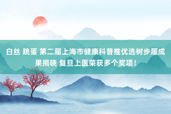 白丝 跳蛋 第二届上海市健康科普推优选树步履成果揭晓 复旦上医荣获多个奖项！