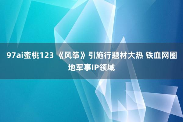 97ai蜜桃123 《风筝》引施行题材大热 铁血网圈地军事IP领域