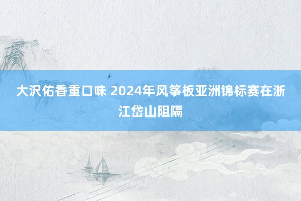 大沢佑香重口味 2024年风筝板亚洲锦标赛在浙江岱山阻隔