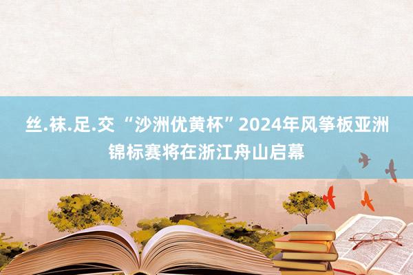 丝.袜.足.交 “沙洲优黄杯”2024年风筝板亚洲锦标赛将在浙江舟山启幕