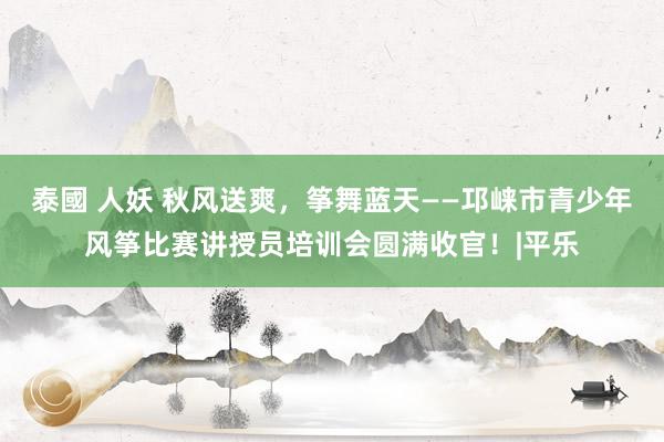 泰國 人妖 秋风送爽，筝舞蓝天——邛崃市青少年风筝比赛讲授员培训会圆满收官！|平乐