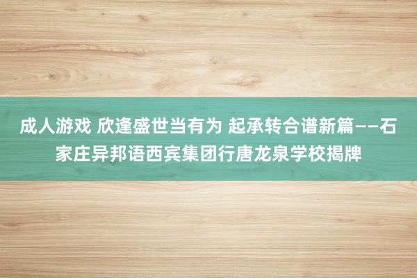 成人游戏 欣逢盛世当有为 起承转合谱新篇——石家庄异邦语西宾集团行唐龙泉学校揭牌