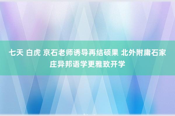 七天 白虎 京石老师诱导再结硕果 北外附庸石家庄异邦语学更雅致开学