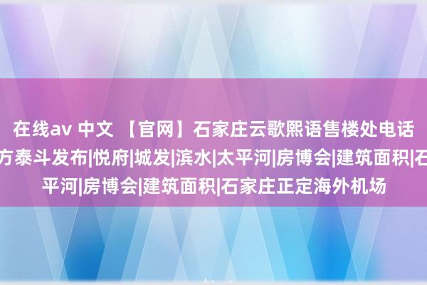 在线av 中文 【官网】石家庄云歌熙语售楼处电话→售楼处地址→官方泰斗发布|悦府|城发|滨水|太平河|房博会|建筑面积|石家庄正定海外机场