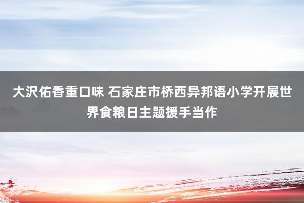 大沢佑香重口味 石家庄市桥西异邦语小学开展世界食粮日主题援手当作